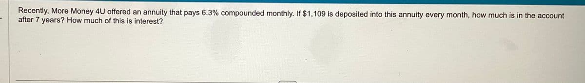 Recently, More Money 4U offered an annuity that pays 6.3% compounded monthly. If $1,109 is deposited into this annuity every month, how much is in the account
after 7 years? How much of this is interest?