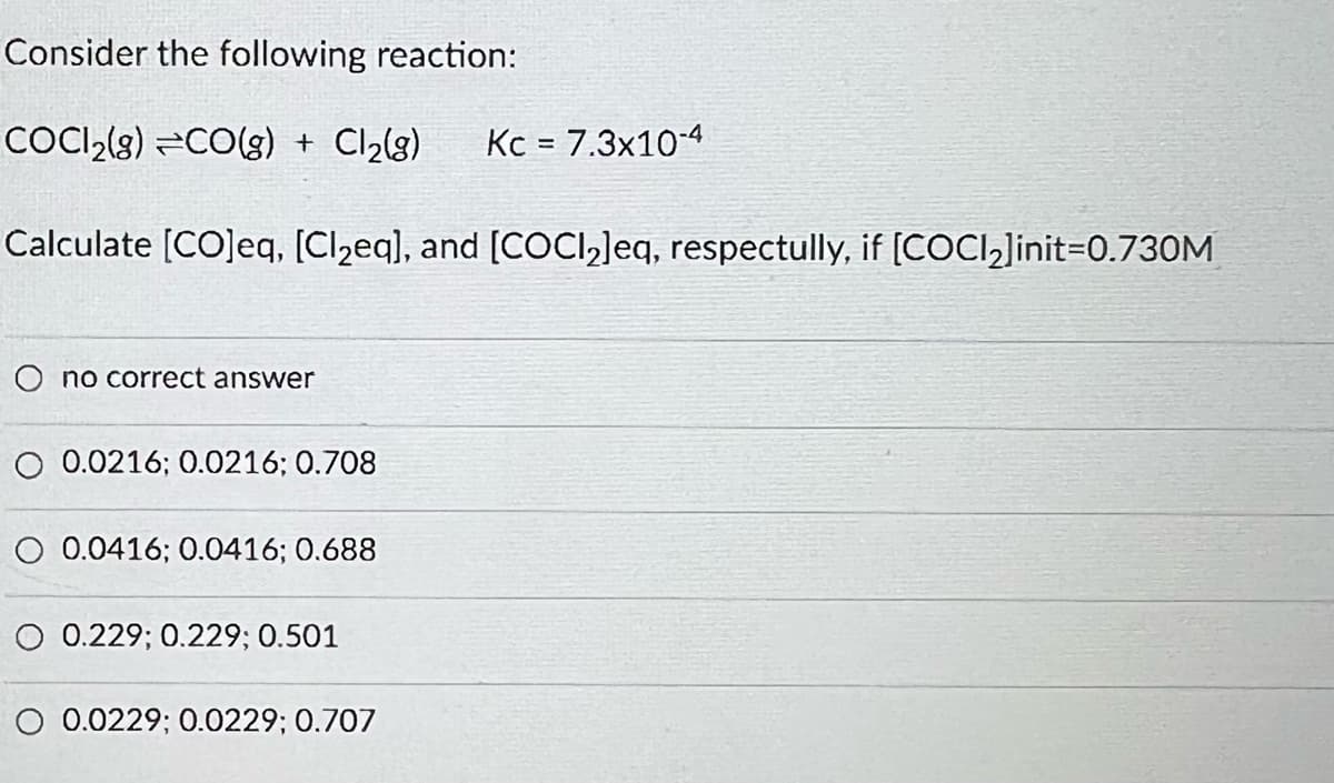 Consider the following reaction:
COCI₂(g) =CO(g) + Cl₂(g) Kc = 7.3x10-4
Calculate [CO]eq, [Cl₂eq], and [COCl₂]eq, respectully, if [COCl₂]init=0.730M
O no correct answer
0.0216; 0.0216; 0.708
O 0.0416; 0.0416; 0.688
0.229; 0.229; 0.501
O 0.0229; 0.0229; 0.707