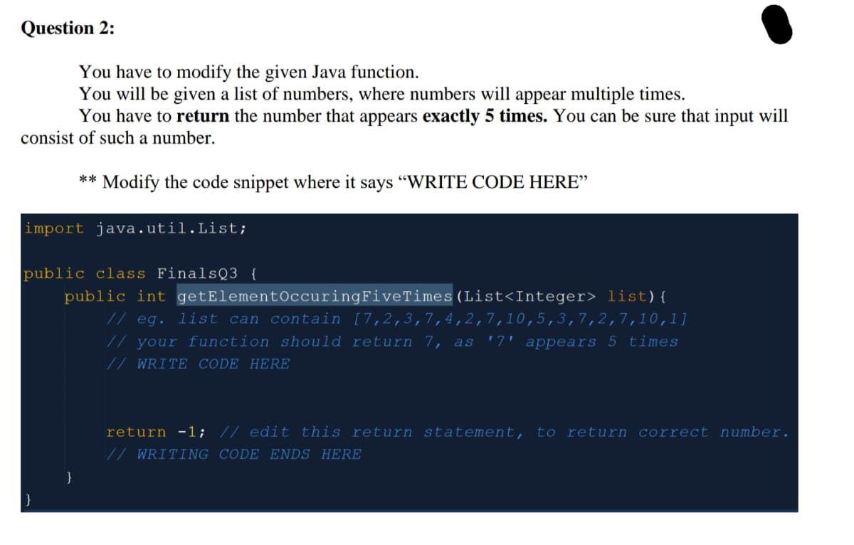 Question 2:
You have to modify the given Java function.
You will be given a list of numbers, where numbers will appear multiple times.
You have to return the number that appears exactly 5 times. You can be sure that input will
consist of such a number.
** Modify the code snippet where it says "WRITE CODE HERE"
import java.util.List;
public class FinalsQ3 {
public int getElement0ccuringFiveTimes(List<Integer> list){
// eg. list can contain [7,2,3,7,4,2,7,10,5,3,7,2,7,10,1]
// your function should return 7, as '7' appears 5 times
// WRITE CODE HERE
return -1; // edit this return statement, to return correct number.
// WRITING CODE ENDS HERE
