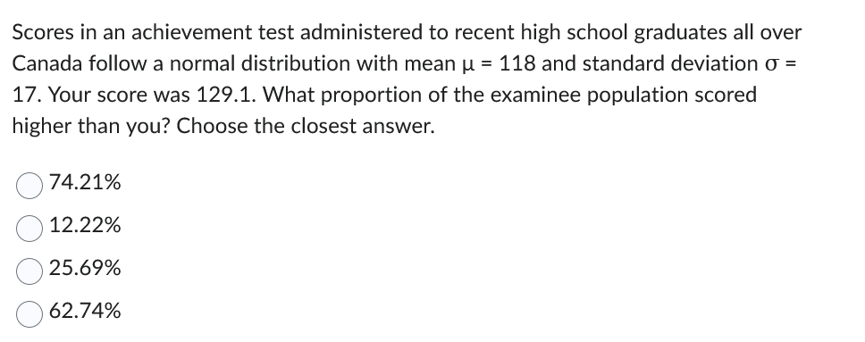Scores in an achievement test administered to recent high school graduates all over
Canada follow a normal distribution with mean μ = 118 and standard deviation o =
17. Your score was 129.1. What proportion of the examinee population scored
higher than you? Choose the closest answer.
74.21%
12.22%
25.69%
62.74%