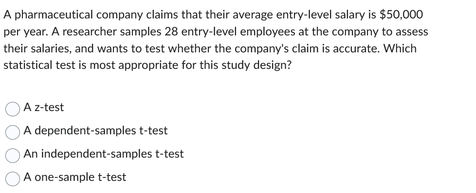 A pharmaceutical company claims that their average entry-level salary is $50,000
per year. A researcher samples 28 entry-level employees at the company to assess
their salaries, and wants to test whether the company's claim is accurate. Which
statistical test is most appropriate for this study design?
A z-test
A dependent-samples t-test
An independent-samples t-test
A one-sample t-test