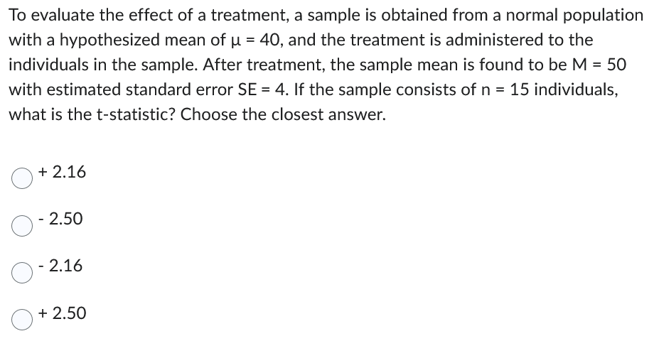 To evaluate the effect of a treatment, a sample is obtained from a normal population
with a hypothesized mean of μ = 40, and the treatment is administered to the
individuals in the sample. After treatment, the sample mean is found to be M = 50
with estimated standard error SE = 4. If the sample consists of n = 15 individuals,
what is the t-statistic? Choose the closest answer.
+2.16
O-2.50
O-2.16
+2.50