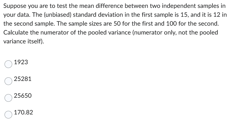 Suppose you are to test the mean difference between two independent samples in
your data. The (unbiased) standard deviation in the first sample is 15, and it is 12 in
the second sample. The sample sizes are 50 for the first and 100 for the second.
Calculate the numerator of the pooled variance (numerator only, not the pooled
variance itself).
O
1923
25281
25650
170.82
