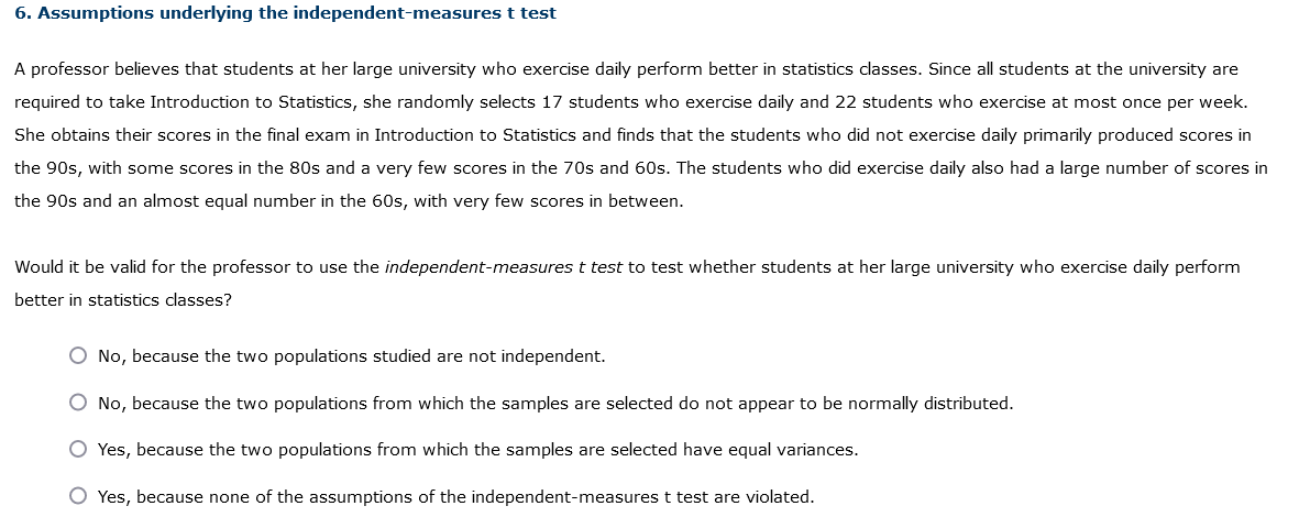 6. Assumptions underlying the independent-measures t test
A professor believes that students at her large university who exercise daily perform better in statistics classes. Since all students at the university are
required to take Introduction to Statistics, she randomly selects 17 students who exercise daily and 22 students who exercise at most once per week.
She obtains their scores in the final exam in Introduction to Statistics and finds that the students who did not exercise daily primarily produced scores in
the 90s, with some scores in the 80s and a very few scores in the 70s and 60s. The students who did exercise daily also had a large number of scores in
the 90s and an almost equal number in the 60s, with very few scores in between.
Would it be valid for the professor to use the independent-measures t test to test whether students at her large university who exercise daily perform
better in statistics classes?
O No, because the two populations studied are not independent.
O No, because the two populations from which the samples are selected do not appear to be normally distributed.
O Yes, because the two populations from which the samples are selected have equal variances.
O Yes, because none of the assumptions of the independent-measures t test are violated.