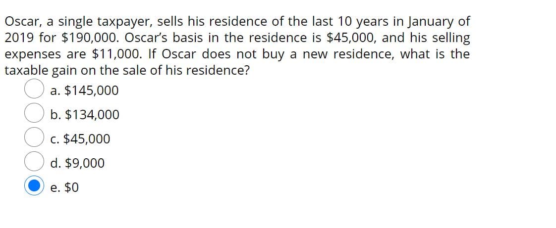 Oscar, a single taxpayer, sells his residence of the last 10 years in January of
2019 for $190,000. Oscar's basis in the residence is $45,000, and his selling
expenses are $11,000. If Oscar does not buy a new residence, what is the
taxable gain on the sale of his residence?
a. $145,000
b. $134,000
c. $45,000
d. $9,000
e. $0
