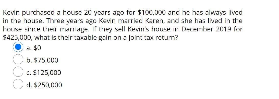 Kevin purchased a house 20 years ago for $100,000 and he has always lived
in the house. Three years ago Kevin married Karen, and she has lived in the
house since their marriage. If they sell Kevin's house in December 2019 for
$425,000, what is their taxable gain on a joint tax return?
a. $0
b. $75,000
c. $125,000
d. $250,000
