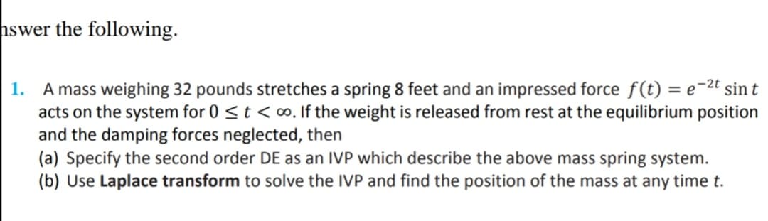 hswer the following.
A mass weighing 32 pounds stretches a spring 8 feet and an impressed force f(t) = e-2t sin t
acts on the system for 0 <t < o. If the weight is released from rest at the equilibrium position
and the damping forces neglected, then
(a) Specify the second order DE as an IVP which describe the above mass spring system.
(b) Use Laplace transform to solve the IVP and find the position of the mass at any time t.
1.
