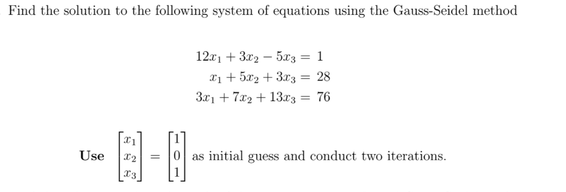 Find the solution to the following system of equations using the Gauss-Seidel method
12x1 + 3x2 – 5x3
1
Xi + 5x2 + 3x3
3x1 + 7x2 + 13x3
28
76
%3D
Use
X2
as initial guess and conduct two iterations.
X3
