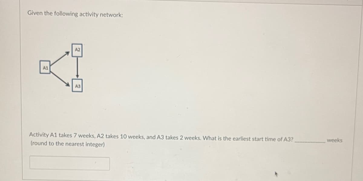 Given the following activity network:
A1
A2
A3
Activity A1 takes 7 weeks, A2 takes 10 weeks, and A3 takes 2 weeks. What is the earliest start time of A3?
(round to the nearest integer)
weeks