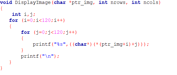 void DisplayImage (char *ptr_img, int nrows, int ncols)
{
int i,j;
for (i=0;i<120;i++)
{
for (j=0;j<120;j++)
{
printf("%s", ((char*) (* (ptr_img+i)+j))) ;
}
printf("\n");
}
}
