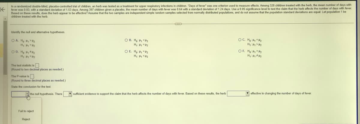 K
In a randomized double-blind, placebo-controlled trial of children, an herb was tested as a treatment for upper respiratory infections in children. "Days of fever" was one criterion used to measure effects. Among 328 children treated with the herb, the mean number of days with
fever was 0.83, with a standard deviation of 1.53 days. Among 397 children given a placebo, the mean number of days with fever was 0.64 with a standard deviation of 1.24 days. Use a 0.05 significance level to test the claim that the herb affects the number of days with fever.
Based on these results, does the herb appear to be effective? Assume that the two samples are independent simple random samples selected from normally distributed populations, and do not assume that the population standard deviations are equal. Let population 1 be
children treated with the herb.
Identify the null and alternative hypotheses.
OA. H₂₂2
H₁: y = 1₂
OD. H₂₂₂
H₁: y = 1₂
The test statistic is
(Round to two decimal places as needed.)
The P-value is
(Round to three decimal places as needed.)
State the conclusion for the test.
the null hypothesis. There
Fail to reject
Reject
OB. Ho: <₂
H₁: 4 = 4₂
OE. H: ₁₂
H₁ H₁ H2
C
sufficient evidence to support the claim that the herb affects the number of days with fever. Based on these results, the herb
OC. H₂: H₂ = 1₂
H₂:4₂
OF. H₂:₁=₂
H₁: H₁ H₂
effective in changing the number of days of fever.