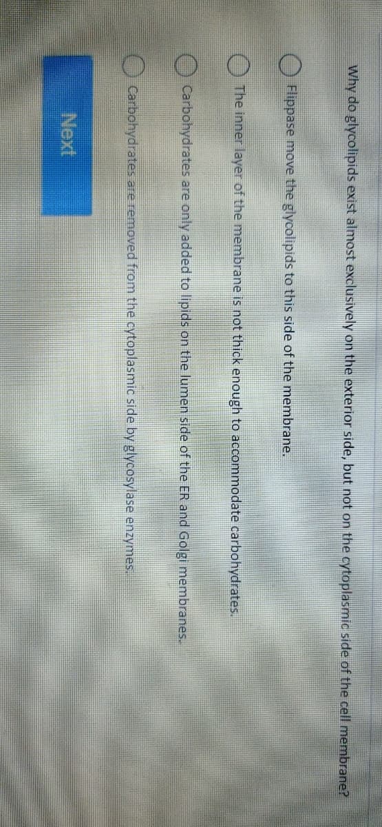 Why do glycolipids exist almost exclusively on the exterior side, but not on the cytoplasmic side of the cell membrane?
Flippase move the glycolipids to this side of the membrane.
The inner layer of the membrane is not thick enough to accommodate carbohydrates.
Carbohydrates are only added to lipids on the lumen side of the ER and Golgi membranes.
Carbohydrates are removed from the cytoplasmic side by glycosylase enzymes.
Next
