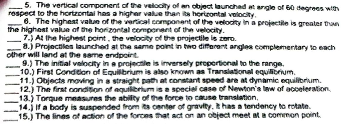 5. The vertical component of the velocity of an object launched at angle of 60 degrees with
respect to the horizontal has a higher value than its horizontal velocity.
6. The highest value of the vertical component of the velocity in a projectile is greater than
the highest value of the horizontal component of the velocity.
7.) At the highest point, the velocity of the projectile is zero.
8.) Projectiles launched at the same point in two different angles complementary to each
other will land at the same endpoint.
9.) The initial velocity in a projectile is inversely proportional to the range.
10.) First Condition of Equilibrium is also known as Translational equilibrium.
11.) Objects moving in a straight path at constant speed are at dynamic equilibrium.
12.) The first condition of equilibrium is a special case of Newton's law of acceleration.
13.) Torque measures the ability of the force to cause translation.
14.) If a body is suspended from its center of gravity, it has a tendency to rotate.
15.) The lines of action of the forces that act on an object meet at a common point.
