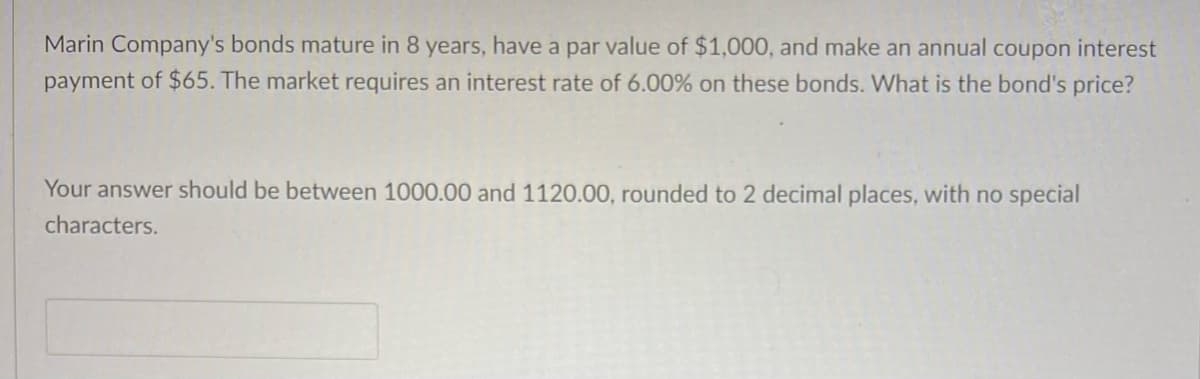 Marin Company's bonds mature in 8 years, have a par value of $1,000, and make an annual coupon interest
payment of $65. The market requires an interest rate of 6.00% on these bonds. What is the bond's price?
Your answer should be between 1000.00 and 1120.00, rounded to 2 decimal places, with no special
characters.