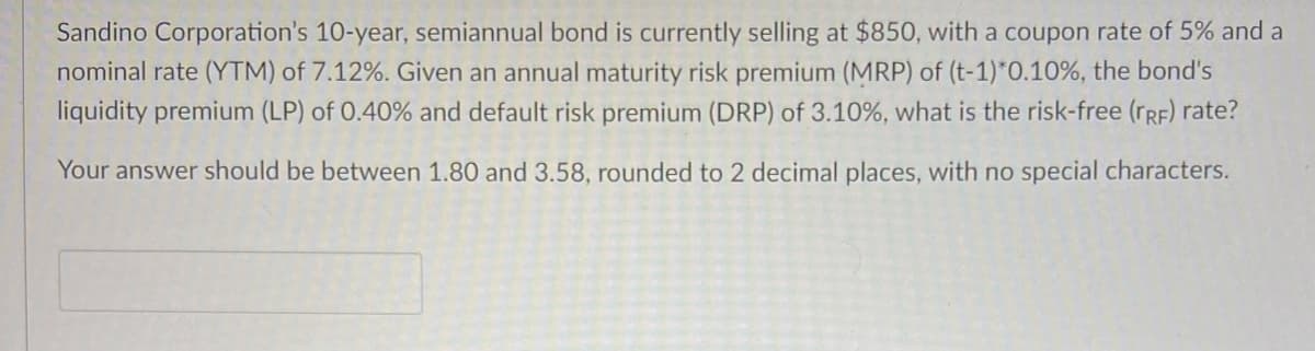 Sandino Corporation's 10-year, semiannual bond is currently selling at $850, with a coupon rate of 5% and a
nominal rate (YTM) of 7.12%. Given an annual maturity risk premium (MRP) of (t-1)*0.10%, the bond's
liquidity premium (LP) of 0.40% and default risk premium (DRP) of 3.10%, what is the risk-free (TRF) rate?
Your answer should be between 1.80 and 3.58, rounded to 2 decimal places, with no special characters.