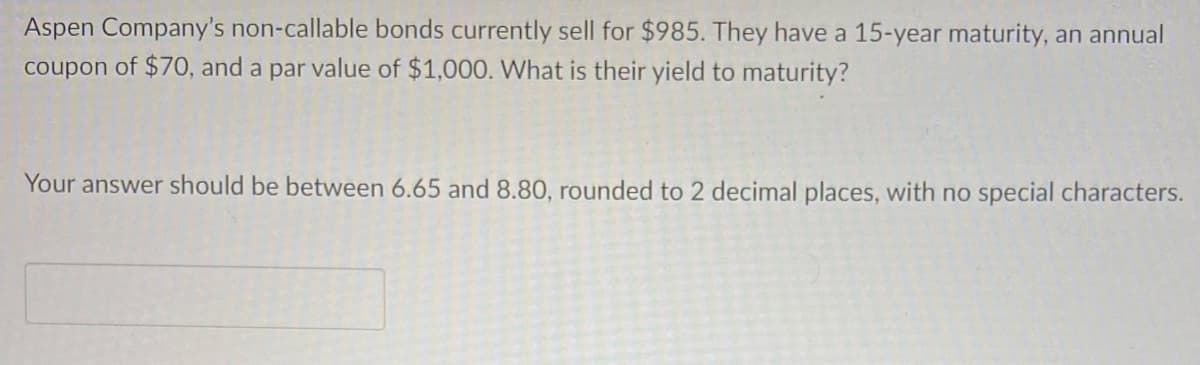 Aspen Company's non-callable bonds currently sell for $985. They have a 15-year maturity, an annual
coupon of $70, and a par value of $1,000. What is their yield to maturity?
Your answer should be between 6.65 and 8.80, rounded to 2 decimal places, with no special characters.