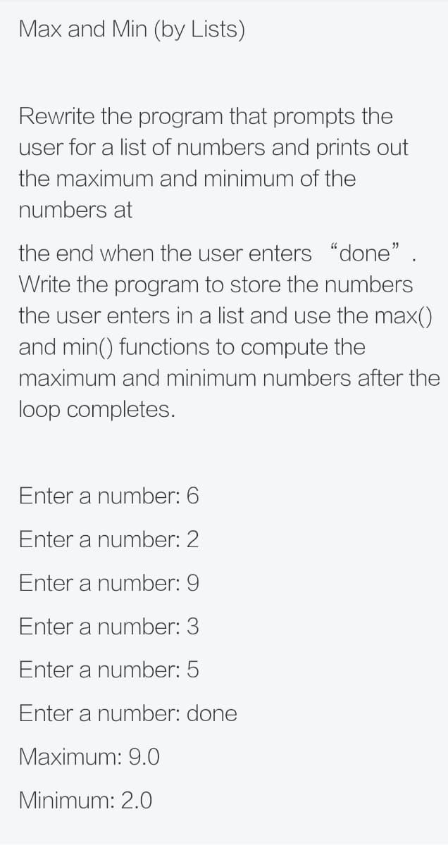 Max and Min (by Lists)
Rewrite the program that prompts the
user for a list of numbers and prints out
the maximum and minimum of the
numbers at
the end when the user enters "done" .
Write the program to store the numbers
the user enters in a list and use the max()
and min() functions to compute the
maximum and minimum numbers after the
loop completes.
Enter a number: 6
Enter a number: 2
Enter a number: 9
Enter a number: 3
Enter a number: 5
Enter a number: done
Maximum: 9.0
Minimum: 2.0
