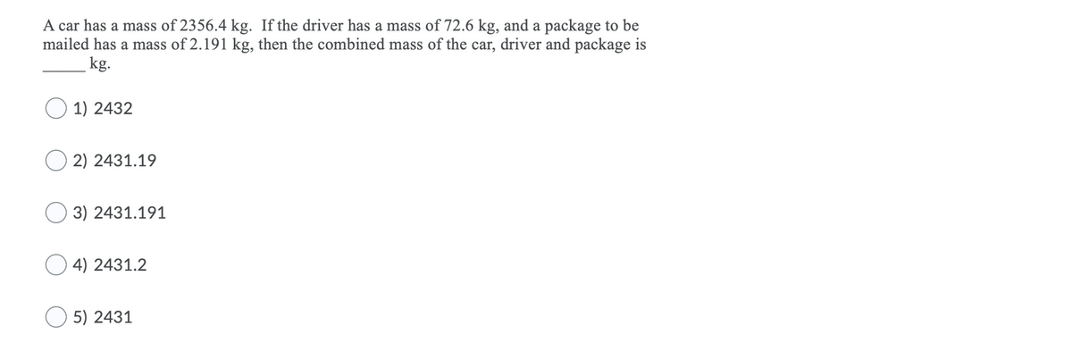 A car has a mass of 2356.4 kg. If the driver has a mass of 72.6 kg, and a package to be
mailed has a mass of 2.191 kg, then the combined mass of the car, driver and package is
kg.
O 1) 2432
2) 2431.19
3) 2431.191
4) 2431.2
O 5) 2431
