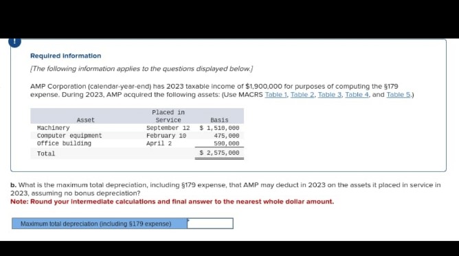 Required information
[The following information applies to the questions displayed below.)
AMP Corporation (calendar-year-end) has 2023 taxable income of $1,900,000 for purposes of computing the $179
expense. During 2023, AMP acquired the following assets: (Use MACRS Table 1. Table 2. Table 3. Table 4, and Table 5.)
Asset
Machinery
Computer equipment
office building
Total
Placed in
Service
September 12
February 10
April 2
Basis
$1,510,000
475,000
590,000
$ 2,575,000
b. What is the maximum total depreciation, including §179 expense, that AMP may deduct in 2023 on the assets it placed in service in
2023, assuming no bonus depreciation?
Note: Round your intermediate calculations and final answer to the nearest whole dollar amount.
Maximum total depreciation (including $179 expense)