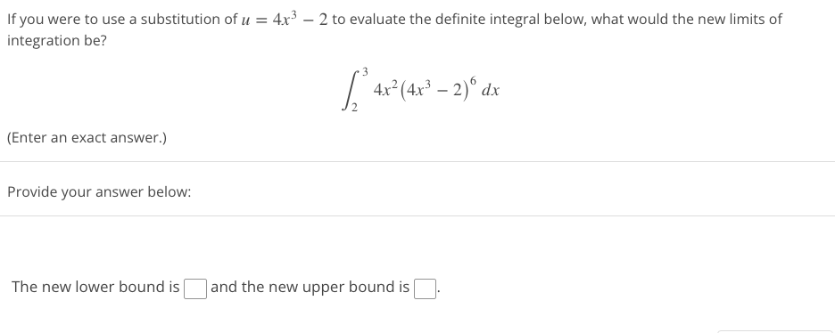 If you were to use a substitution of u = 4x³ - 2 to evaluate the definite integral below, what would the new limits of
integration be?
[4x² (4x² - 2) dx
(Enter an exact answer.)
Provide your answer below:
The new lower bound is
and the new upper bound is