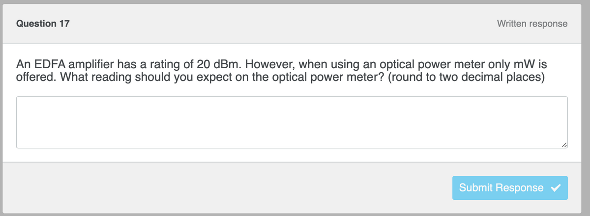 Written response
Question 17
An EDFA amplifier has a rating of 20 dBm. However, when using an optical power meter only mW is
offered. What reading should you expect on the optical power meter? (round to two decimal places)
Submit Response