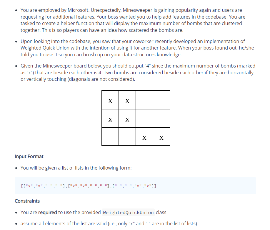 • You are employed by Microsoft. Unexpectedly, Minesweeper is gaining popularity again and users are
requesting for additional features. Your boss wanted you to help add features in the codebase. You are
tasked to create a helper function that will display the maximum number of bombs that are clustered
together. This is so players can have an idea how scattered the bombs are.
• Upon looking into the codebase, you saw that your coworker recently developed an implementation of
Weighted Quick Union with the intention of using it for another feature. When your boss found out, he/she
told you to use it so you can brush up on your data structures knowledge.
• Given the Minesweeper board below, you should output "4" since the maximum number of bombs (marked
as "X") that are beside each other is 4. Two bombs are considered beside each other if they are horizontally
or vertically touching (diagonals are not considered).
X
X
X
X
X
X
Input Format
• You will be given a list of lists in the following form:
[["x","x"," "," "1,["x","x"," "," "1,[" "," "
x","x"]]
Constraints
• You are required to use the provided WeightedQuickUnion class
• assume all elements of the list are valid (i.e., only "x" and "" are in the list of lists)
