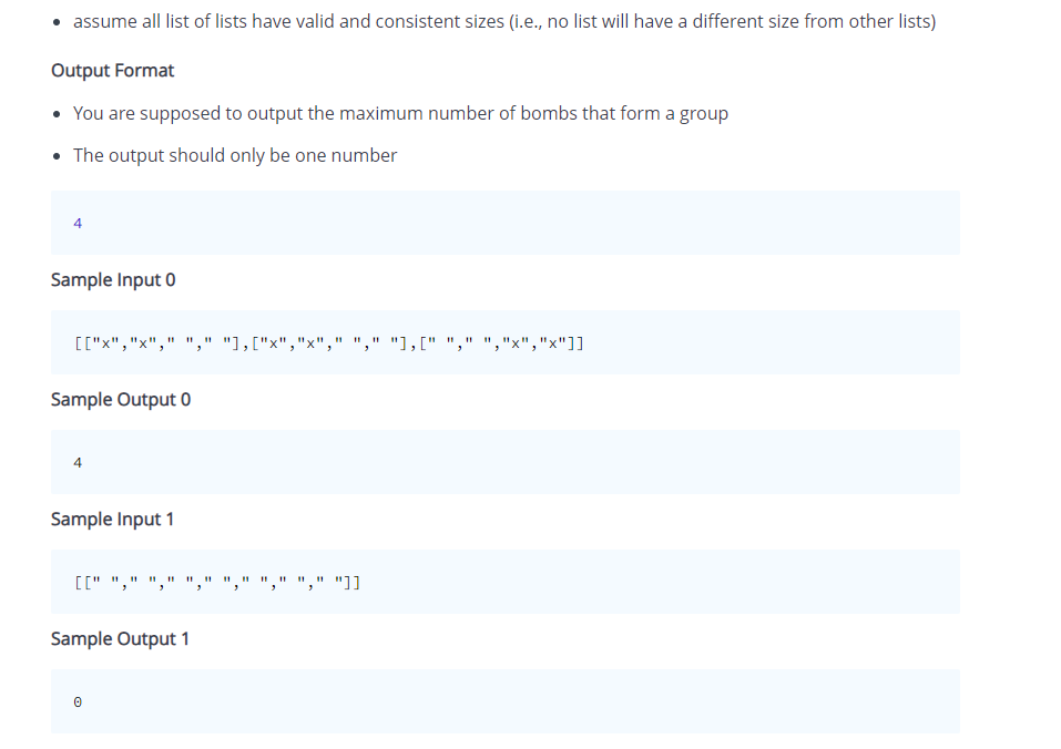 assume all list of lists have valid and consistent sizes (i.e., no list will have a different size from other lists)
Output Format
• You are supposed to output the maximum number of bombs that form a group
• The output should only be one number
Sample Input 0
[["x","
" "," "1,["x","x"
" " "1," ",
"x","x"]]
Sample Output 0
Sample Input 1
[[" "," ",
"," "]]
Sample Output 1
