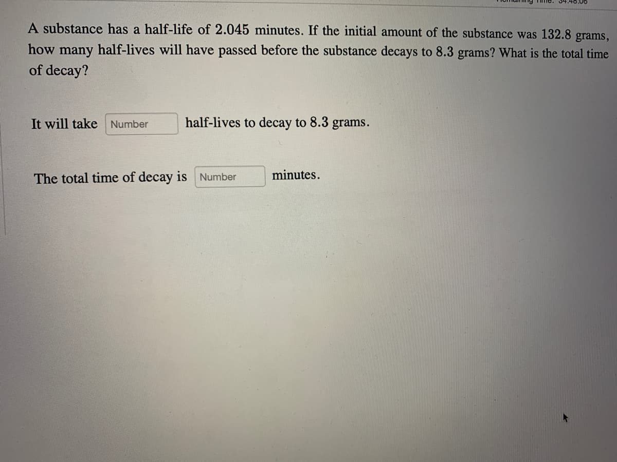 A substance has a half-life of 2.045 minutes. If the initial amount of the substance was 132.8 grams,
how many half-lives will have passed before the substance decays to 8.3 grams? What is the total time
of decay?
It will take Number
half-lives to decay to 8.3 grams.
The total time of decay is Number
minutes.
