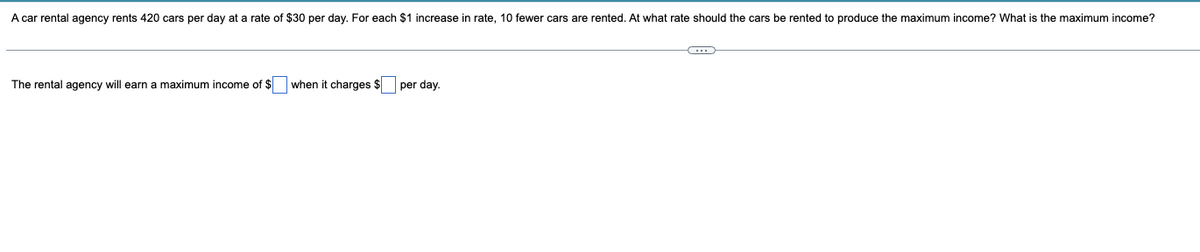 A car rental agency rents 420 cars per day at a rate of $30 per day. For each $1 increase in rate, 10 fewer cars are rented. At what rate should the cars be rented to produce the maximum income? What is the maximum income?
The rental agency will earn a maximum income of $ when it charges $
per day.
C