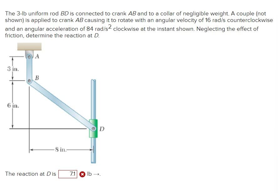 The 3-lb uniform rod BD is connected to crank AB and to a collar of negligible weight. A couple (not
shown) is applied to crank AB causing it to rotate with an angular velocity of 16 rad/s counterclockwise
and an angular acceleration of 84 rad/s² clockwise at the instant shown. Neglecting the effect of
friction, determine the reaction at D.
3 in.
A
B
6 in.
8 in.
The reaction at Dis
7.1 lb.
D