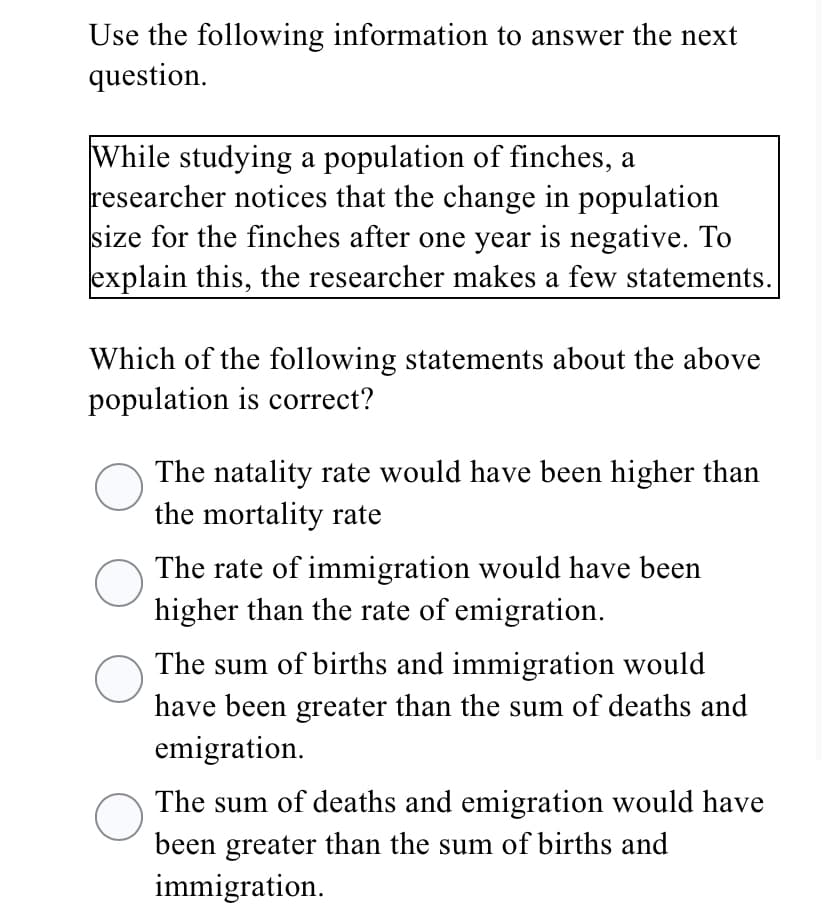 Use the following information to answer the next
question.
While studying a population of finches, a
researcher notices that the change in population
size for the finches after one year is negative. To
explain this, the researcher makes a few statements.
Which of the following statements about the above
population is correct?
The natality rate would have been higher than
the mortality rate
The rate of immigration would have been
higher than the rate of emigration.
The sum of births and immigration would
have been greater than the sum of deaths and
emigration.
The sum of deaths and emigration would have
been greater than the sum of births and
immigration.
