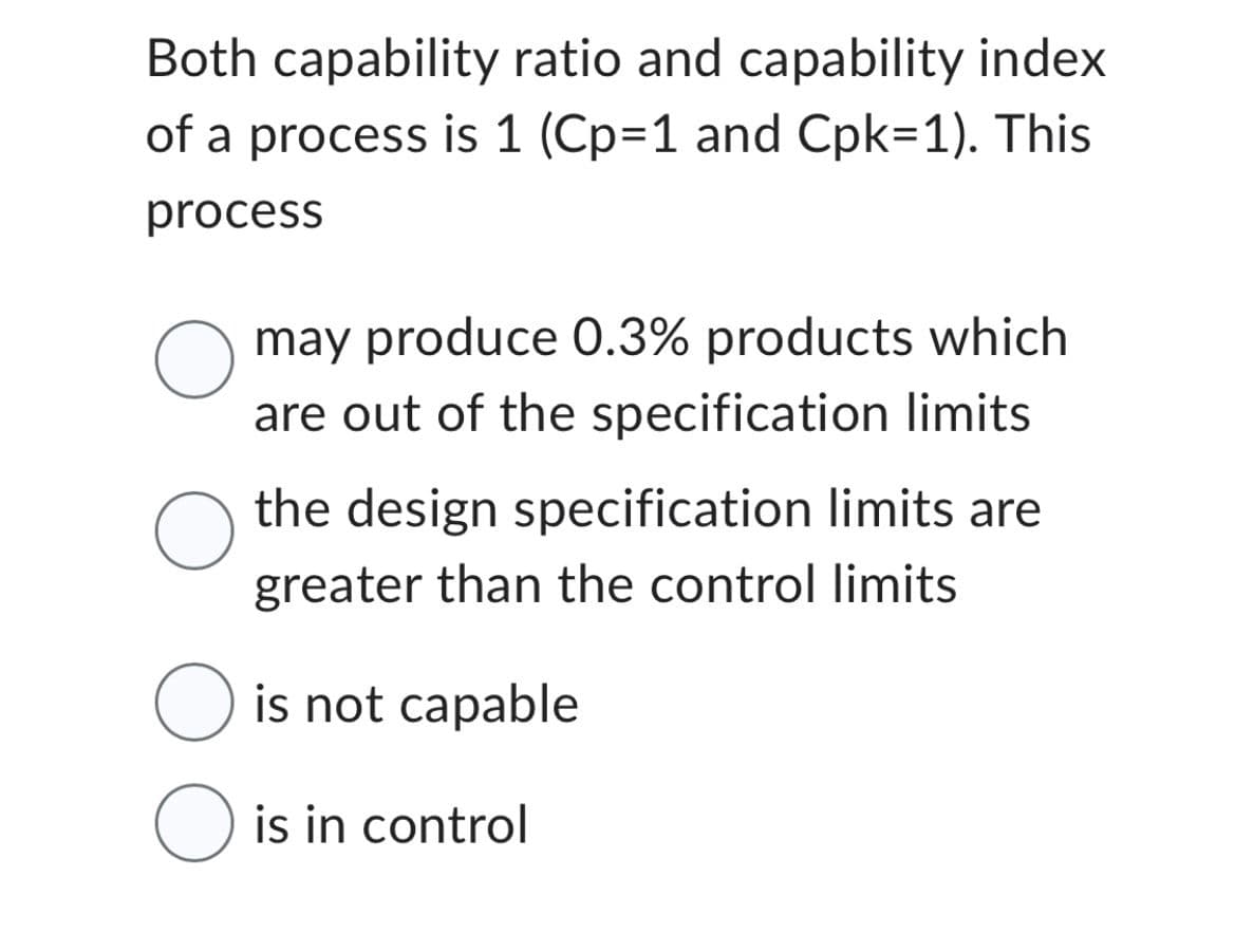 Both capability ratio and capability index
of a process is 1 (Cp=1 and Cpk=1). This
process
O may produce 0.3% products which
are out of the specification limits
O
the design specification limits are
greater than the control limits
O is not capable
O is in control