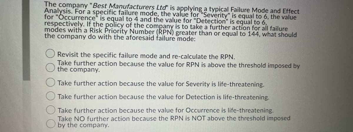 The company "Best Manufacturers Ltd" is applying a typical Failure Mode and Effect
Analysis. For a specific failure mode, the value for "Severity" is equal to 6, the value
for "Occurrence" is equal to 4 and the value for "Detection" is equal to 6,
respectively. If the policy of the company is to take a further action for all failure
modes with a Risk Priority Number (RPN) greater than or equal to 144, what should
the company do with the aforesaid failure mode:
Revisit the specific failure mode and re-calculate the RPN.
Take further action because the value for RPN is above the threshold imposed by
the company.
Take further action because the value for Severity is life-threatening.
Take further action because the value for Detection is life-threatening.
Take further action because the value for Occurrence is life-threatening.
Take NO further action because the RPN is NOT above the threshold imposed
by the company.