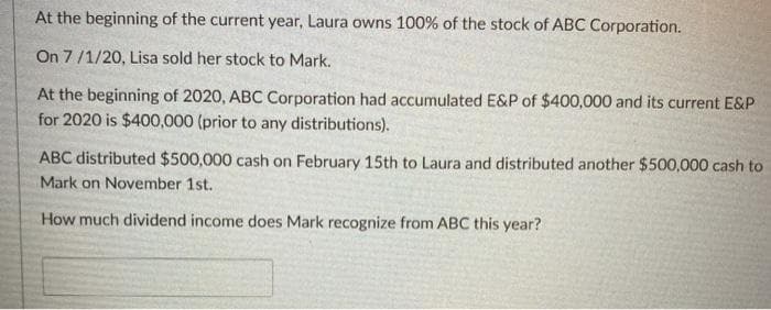 At the beginning of the current year, Laura owns 100% of the stock of ABC Corporation.
On 7/1/20, Lisa sold her stock to Mark.
At the beginning of 2020, ABC Corporation had accumulated E&P of $400,000 and its current E&P
for 2020 is $400,000 (prior to any distributions).
ABC distributed $500,000 cash on February 15th to Laura and distributed another $500,000 cash to
Mark on November 1st.
How much dividend income does Mark recognize from ABC this year?
