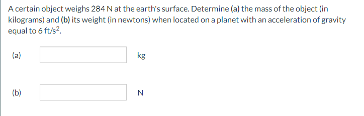 A certain object weighs 284 N at the earth's surface. Determine (a) the mass of the object (in
kilograms) and (b) its weight (in newtons) when located on a planet with an acceleration of gravity
equal to 6 ft/s².
(a)
(b)
kg
N