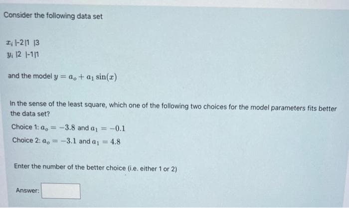 Consider the following data set
1-21 13
Y₁ 12 1-1/1
and the model y = a,+ a₁ sin(x)
In the sense of the least square, which one of the following two choices for the model parameters fits better
the data set?
Choice 1: a = -3.8 and a₁ =
-0.1
Choice 2: a = -3.1 and a₁ = 4.8
Enter the number of the better choice (i.e. either 1 or 2)
Answer: