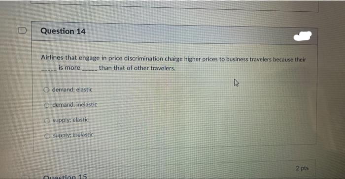 Question 14
Airlines that engage in price discrimination charge higher prices to business travelers because their
is more
than that of other travelers.
demand; elastic
demand; inelastic
supply, elastic
supply; inelastic
Question 15
A
2 pts