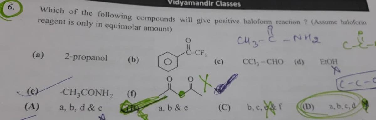 6.
Which of the following compounds will give positive haloform reaction ? (Assume haloform
reagent is only in equimolar amount)
-NH₂
(a)
(e)
(A)
2-propanol
-CH3CONH₂
a, b, d & e
Vidyamandir Classes
(b)
a, b & e
(c)
сиз-
CC1, - CHO (d) EtOH
(C) b, c, f
(D)
C-C-C
a, b, c, d