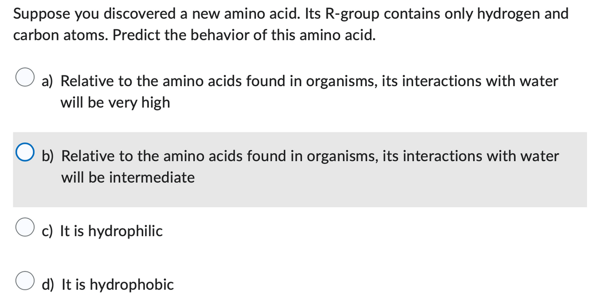 Suppose you discovered a new amino acid. Its R-group contains only hydrogen and
carbon atoms. Predict the behavior of this amino acid.
a) Relative to the amino acids found in organisms, its interactions with water
will be very high
b) Relative to the amino acids found in organisms, its interactions with water
will be intermediate
c) It is hydrophilic
d) It is hydrophobic