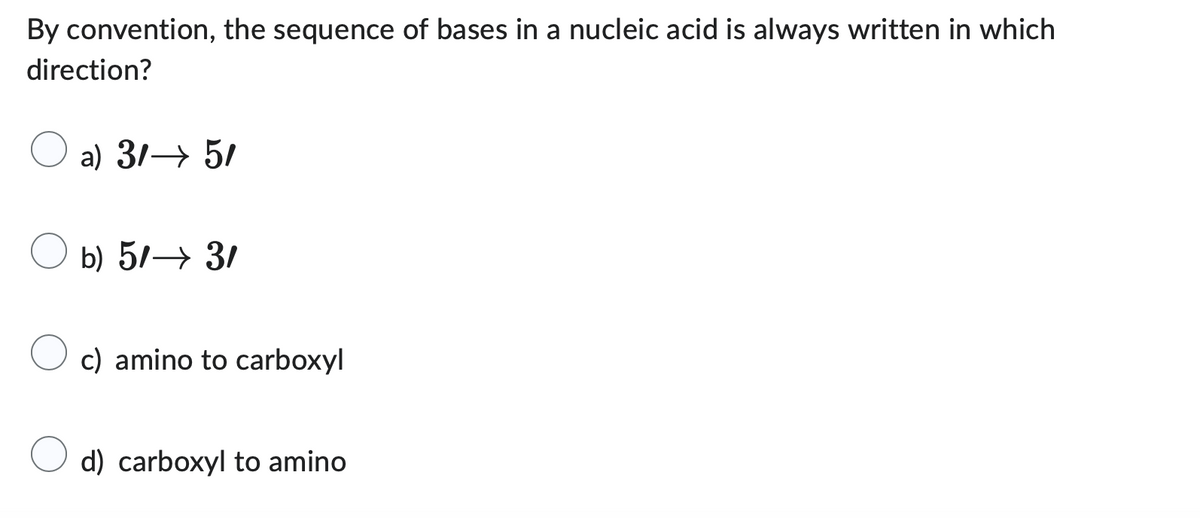 By convention, the sequence of bases in a nucleic acid is always written in which
direction?
a) 3/→ 5/
b) 5/→ 3/
c) amino to carboxyl
d) carboxyl to amino