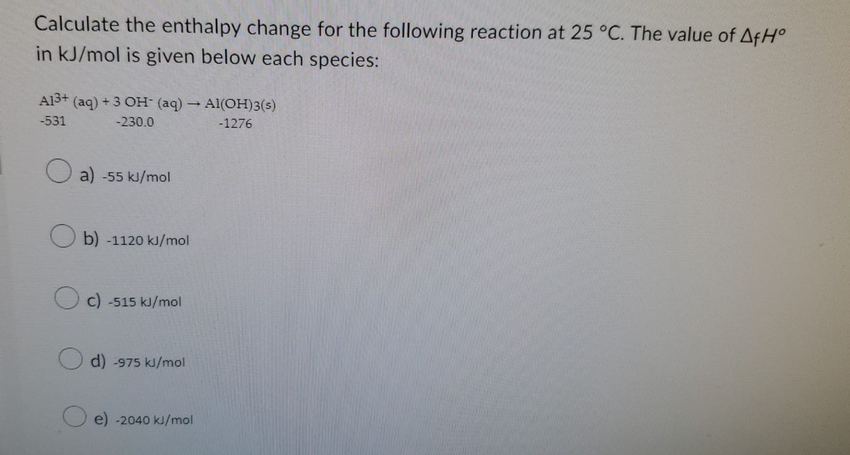 Calculate the enthalpy change for the following reaction at 25 °C. The value of AfH°
in kJ/mol is given below each species:
A13+ (aq) + 3 OH- (aq) → Al(OH)3(s)
-531
-230.0
-1276
Oa) -55 kJ/mol
Ob) -1120 kJ/mol
Oc) -515 kJ/mol
d) -975 kJ/mol
e) -2040 kJ/mol
