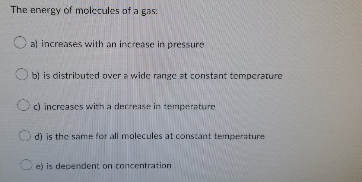 The energy of molecules of a gas:
a) increases with an increase in pressure
b) is distributed over a wide range at constant temperature
c) increases with a decrease in temperature
d) is the same for all molecules at constant temperature
e) is dependent on concentration