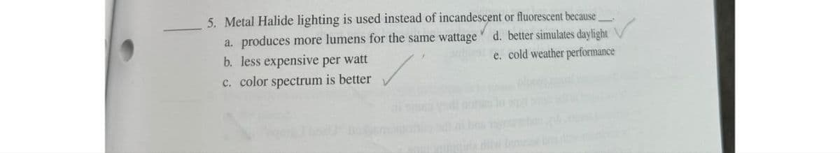 5. Metal Halide lighting is used instead of incandescent or fluorescent because____
a. produces more lumens for the same wattage d. better simulates daylight
e. cold weather performance
b. less expensive per watt
c. color spectrum is better