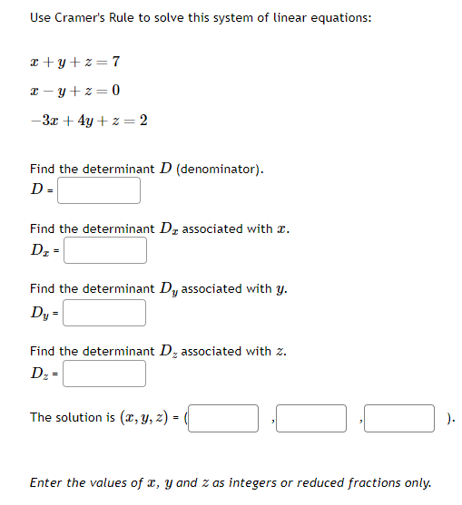 Use Cramer's Rule to solve this system of linear equations:
x+y+z=7
x=y+z=0
-3x + 4y + z = 2
Find the determinant D (denominator).
D =
Find the determinant D₂ associated with a.
Dz -
Find the determinant Dy associated with y.
Dy =
Find the determinant D₂ associated with z.
Dz=
The solution is (x, y, z) = (
Enter the values of x, y and z as integers or reduced fractions only.
).