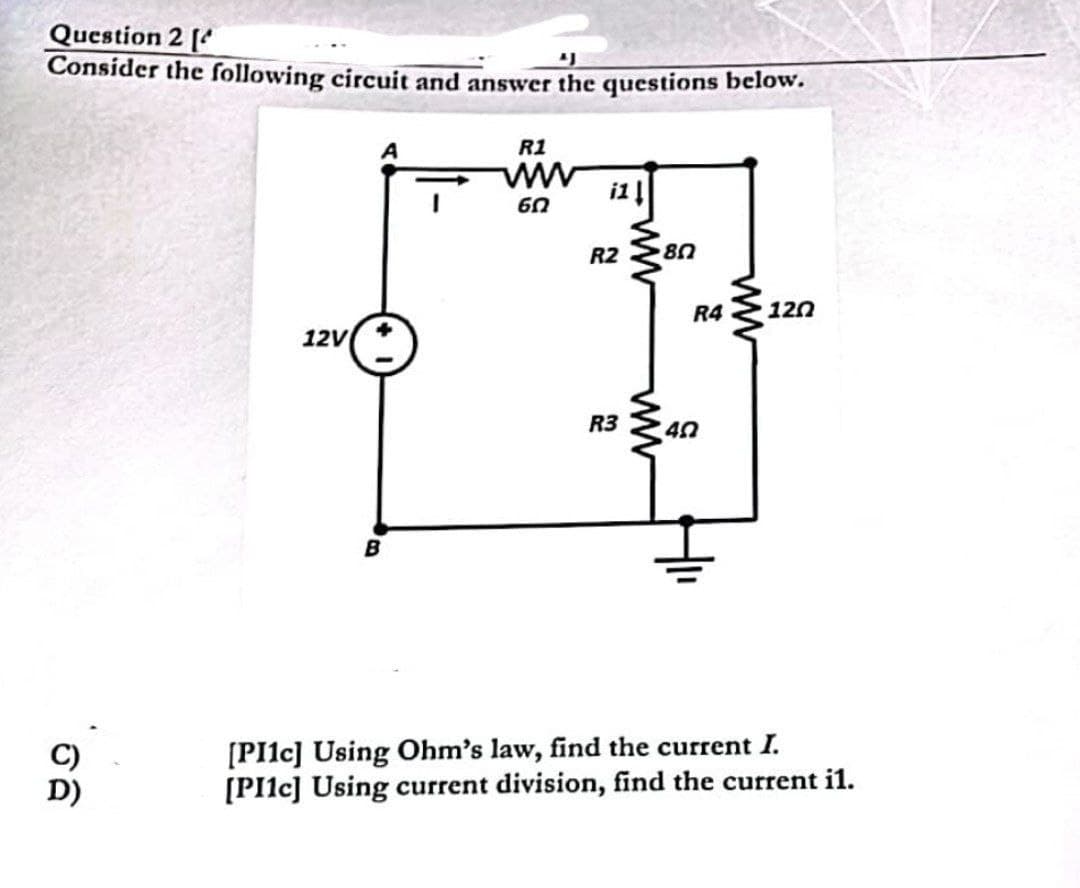 Question 2 [
"J
Consider the following circuit and answer the questions below.
sa
12V
B
R1
www
წი
i1 ↓
R2 80
R3
ww
R4 120
40
[PI1c] Using Ohm's law, find the current I.
[PI1c] Using current division, find the current il.