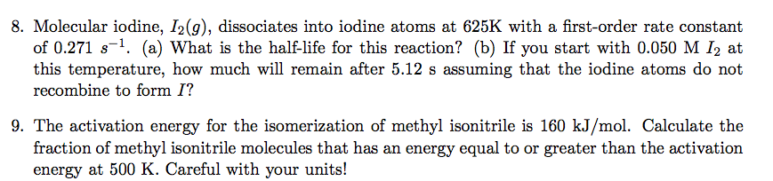 8. Molecular iodine, I2(g), dissociates into iodine atoms at 625K with a first-order rate constant
of 0.271 s-¹. (a) What is the half-life for this reaction? (b) If you start with 0.050 M 1₂ at
this temperature, how much will remain after 5.12 s assuming that the iodine atoms do not
recombine to form I?
9. The activation energy for the isomerization of methyl isonitrile is 160 kJ/mol. Calculate the
fraction of methyl isonitrile molecules that has an energy equal to or greater than the activation
energy at 500 K. Careful with your units!