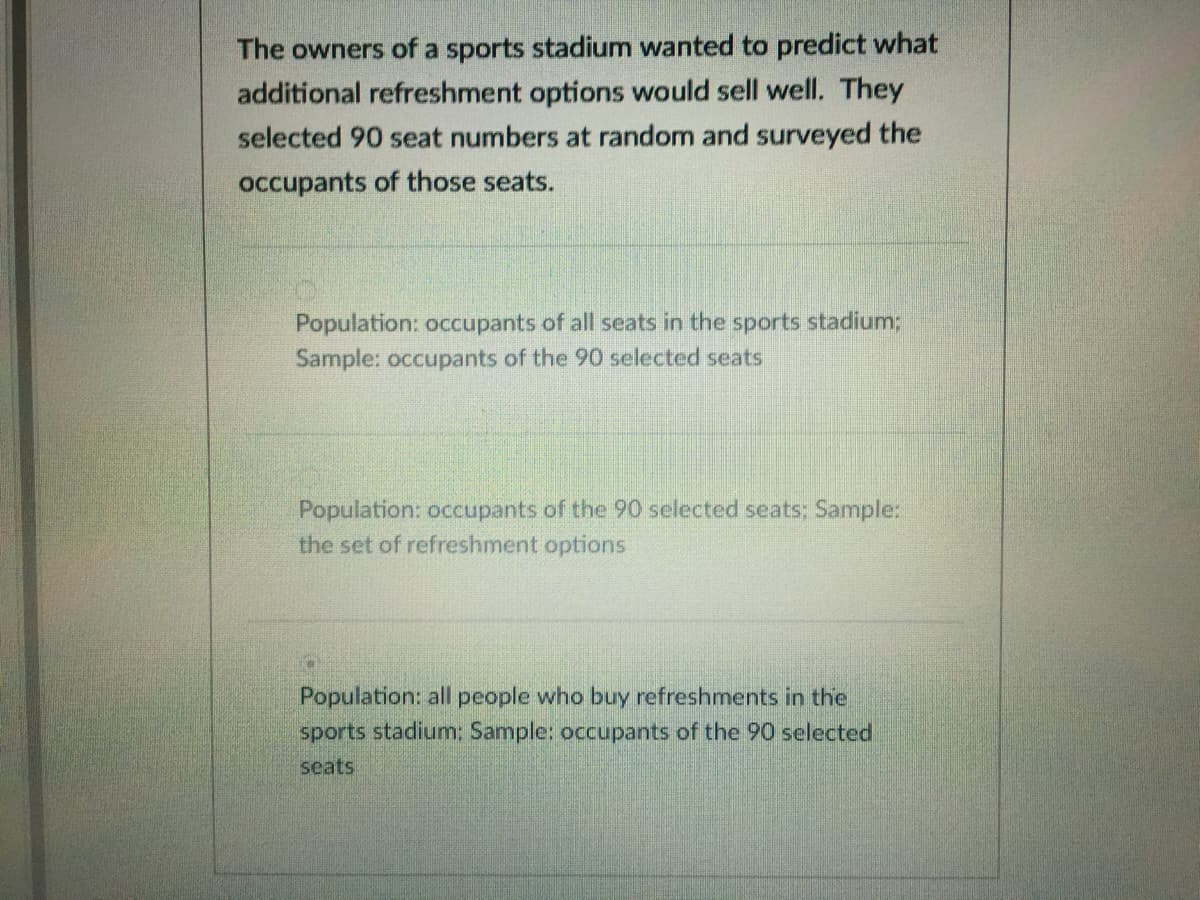 The owners of a sports stadium wanted to predict what
additional refreshment options would sell well. They
selected 90 seat numbers at random and surveyed the
occupants of those seats.
Population: occupants of all seats in the sports stadium;
Sample: occupants of the 90 selected seats
Population: occupants of the 90 selected seats; Sample:
the set of refreshment options
Population: all people who buy refreshments in the
sports stadium; Sample: occupants of the 90 selected
seats
