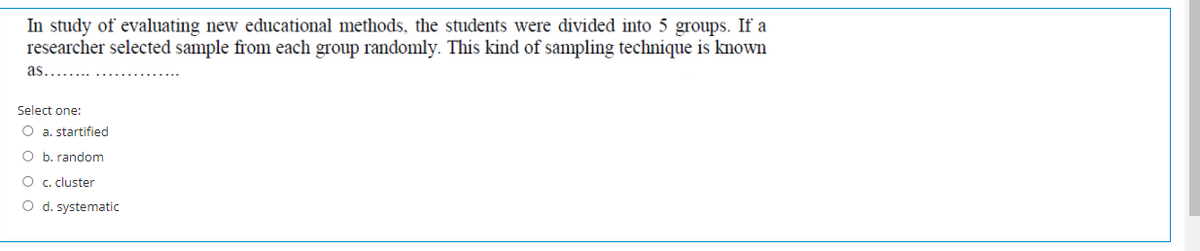 In study of evaluating new educational methods, the students were divided into 5 groups. If a
researcher selected sample from each group randomly. This kind of sampling technique is known
as
Select one:
O a. startified
O b. random
O c. cluster
O d. systematic
