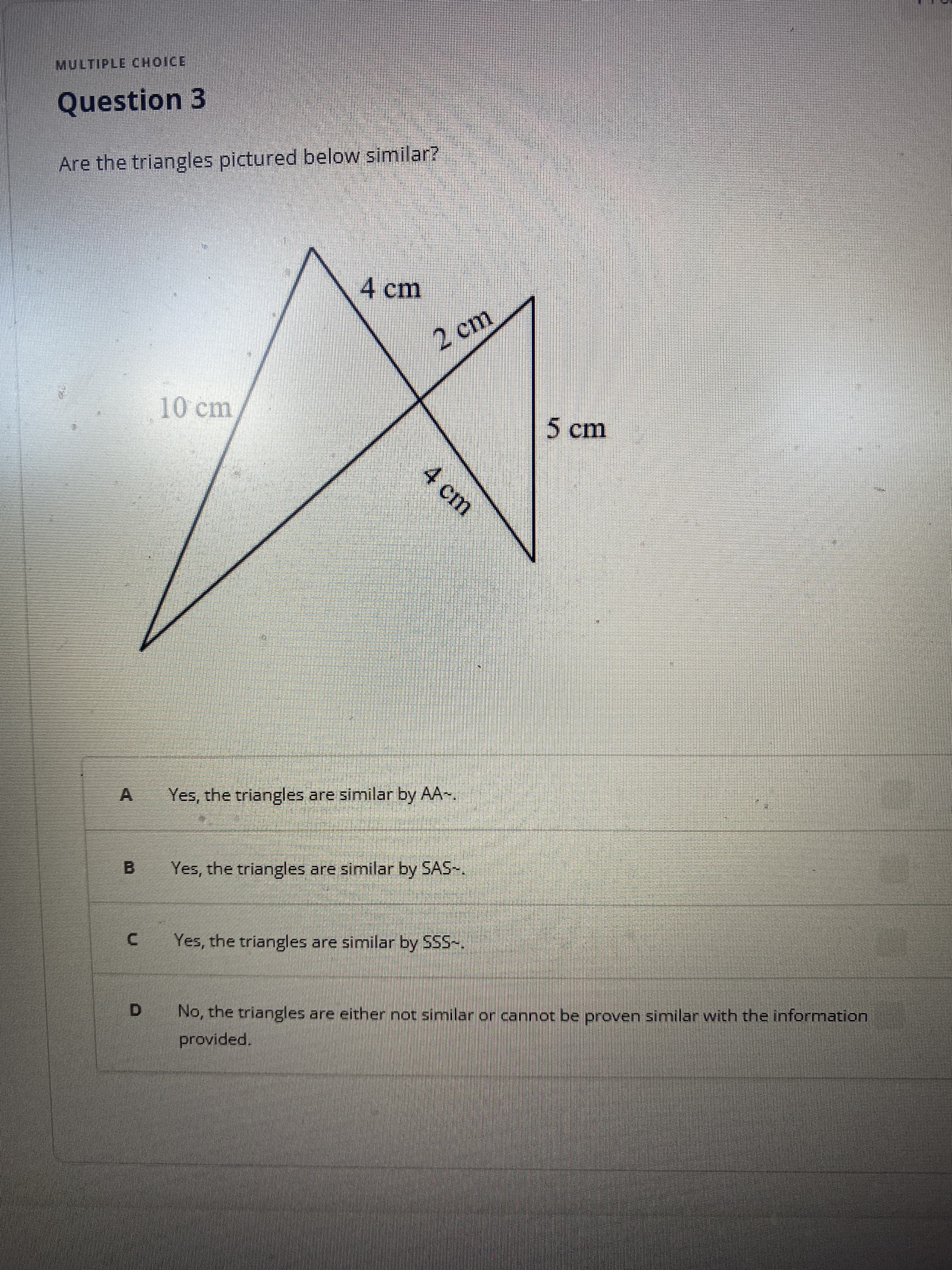 MULTIPLE CHOICE
Question 3
Are the triangles pictured below similar?
4 cm
2 cm
10cm
5cm
4 cm
A Yes, the triangles are similar by AA-,
B.
Yes, the triangles are similar by SAS-.
Yes, the triangles are similar by SSS-.
D.
No, the triangles are either not similar or cannot be proven similar with the information
provided.

