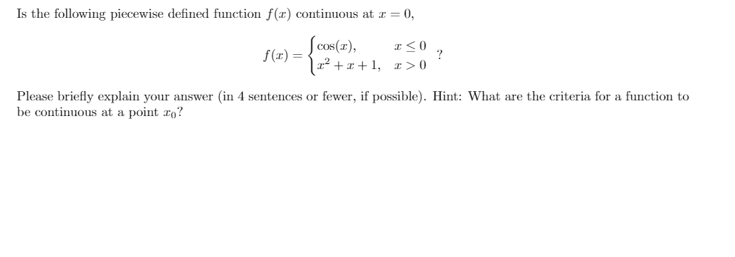 Is the following piecewise defined function f(x) continuous at r = 0,
S cos(21),
|x² + x + 1, x > 0
f(r) =
„2
?
Please briefly explain your answer (in 4 sentences or fewer, if possible). Hint: What are the criteria for a function to
be continuous at a point ro?
